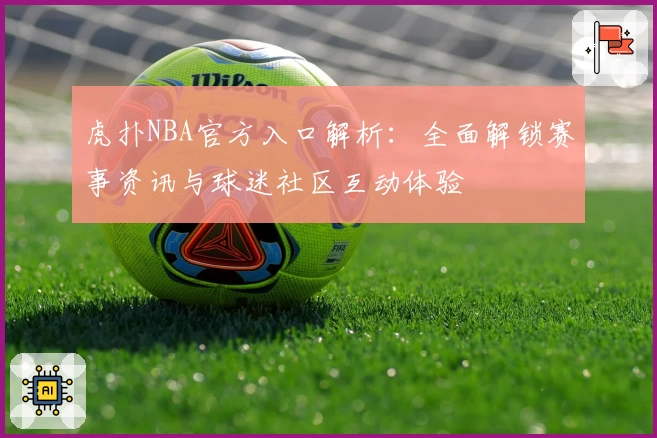 虎扑NBA官方入口解析：全面解锁赛事资讯与球迷社区互动体验