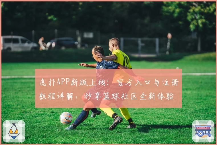 虎扑APP新版上线：官方入口与注册教程详解，秒享篮球社区全新体验