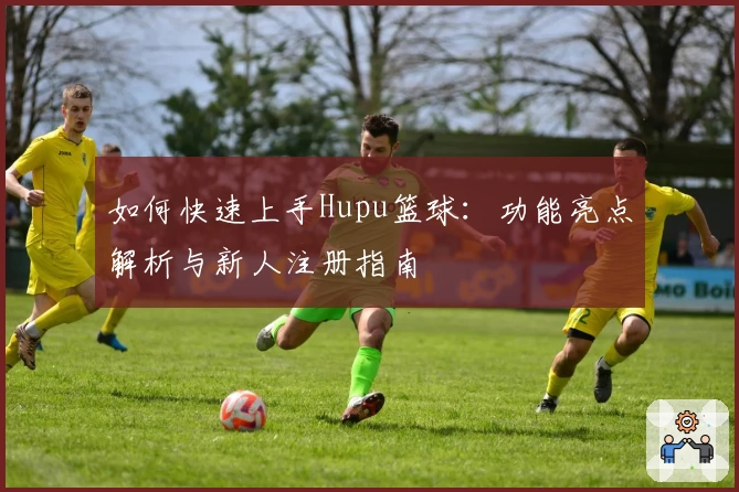 如何快速上手Hupu篮球：功能亮点解析与新人注册指南