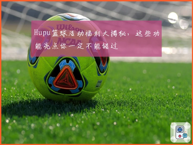 Hupu篮球活动福利大揭秘，这些功能亮点你一定不能错过