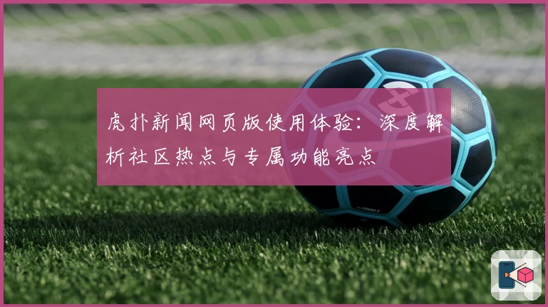 虎扑新闻网页版使用体验：深度解析社区热点与专属功能亮点