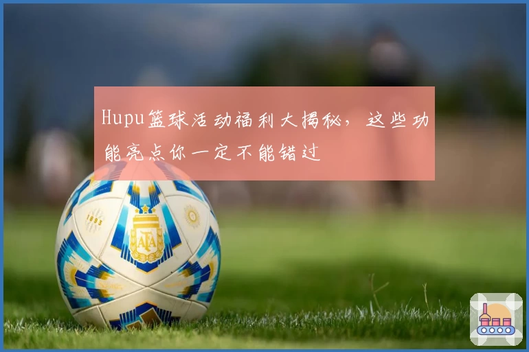 Hupu篮球活动福利大揭秘，这些功能亮点你一定不能错过