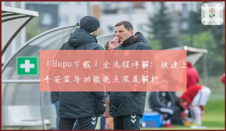 「Hupu下载」全流程详解：快速上手安装与功能亮点深度解析