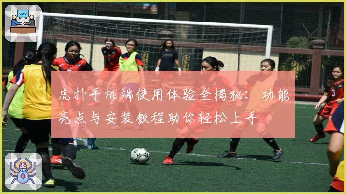 虎扑手机端使用体验全揭秘：功能亮点与安装教程助你轻松上手