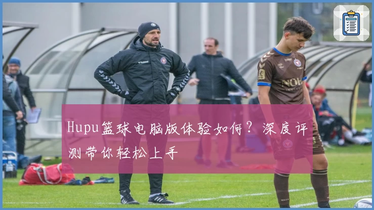 Hupu篮球电脑版体验如何？深度评测带你轻松上手