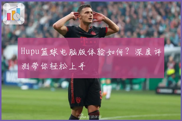 Hupu篮球电脑版体验如何？深度评测带你轻松上手