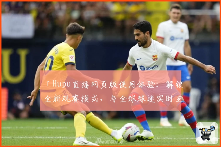 「Hupu直播网页版使用体验：解锁全新观赛模式，与全球球迷实时互动」