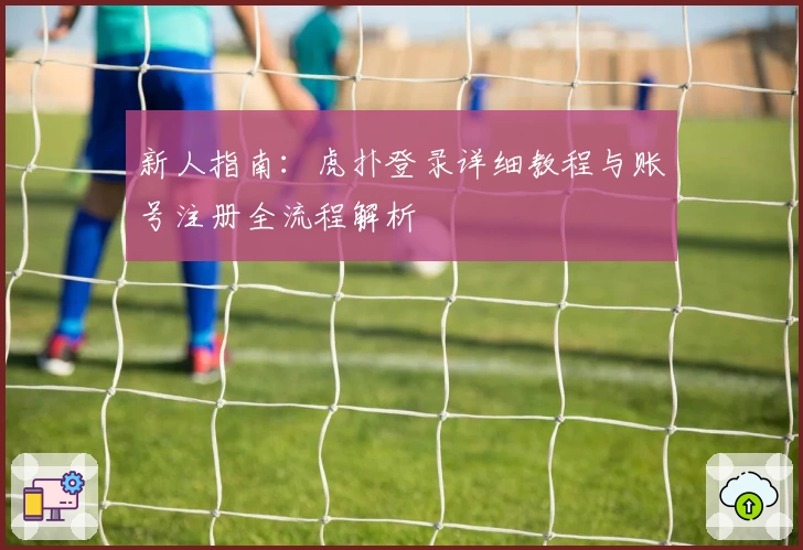 新人指南：虎扑登录详细教程与账号注册全流程解析