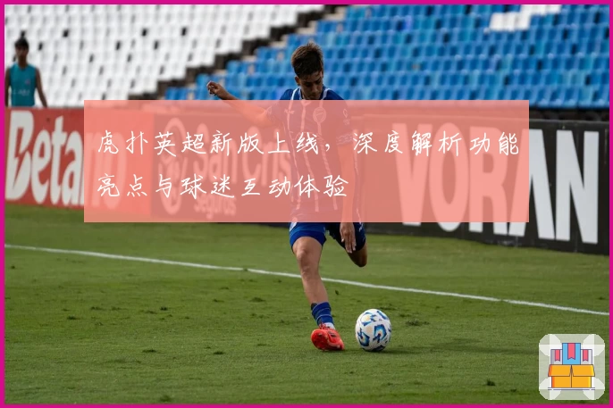 虎扑英超新版上线，深度解析功能亮点与球迷互动体验