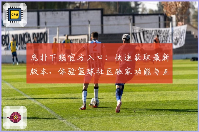 虎扑下载官方入口：快速获取最新版本，体验篮球社区独家功能与互动魅力