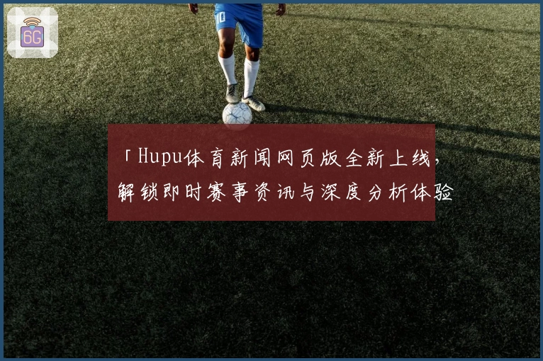 「Hupu体育新闻网页版全新上线,解锁即时赛事资讯与深度分析体验」