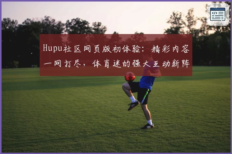 Hupu社区网页版初体验：精彩内容一网打尽，体育迷的强大互动新阵地