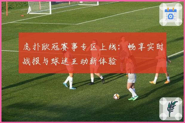 虎扑欧冠赛事专区上线：畅享实时战报与球迷互动新体验
