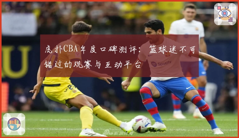 虎扑CBA年度口碑测评：篮球迷不可错过的观赛与互动平台