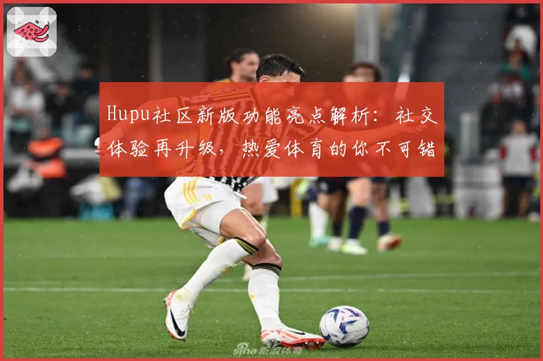Hupu社区新版功能亮点解析：社交体验再升级，热爱体育的你不可错过