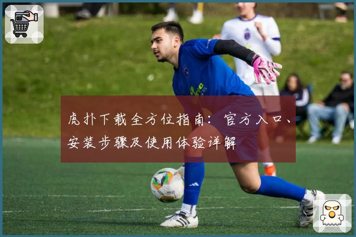 虎扑下载全方位指南：官方入口、安装步骤及使用体验详解