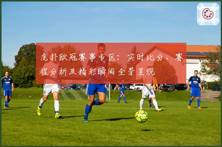虎扑欧冠赛事专区：实时比分、赛程分析及精彩瞬间全景呈现