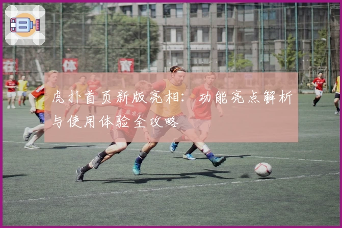 虎扑首页新版亮相：功能亮点解析与使用体验全攻略