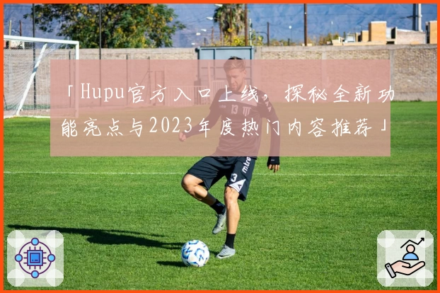 「Hupu官方入口上线，探秘全新功能亮点与2023年度热门内容推荐」