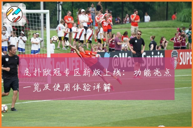 虎扑欧冠专区新版上线:功能亮点一览及使用体验详解