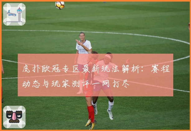 虎扑欧冠专区最新玩法解析：赛程动态与玩家测评一网打尽