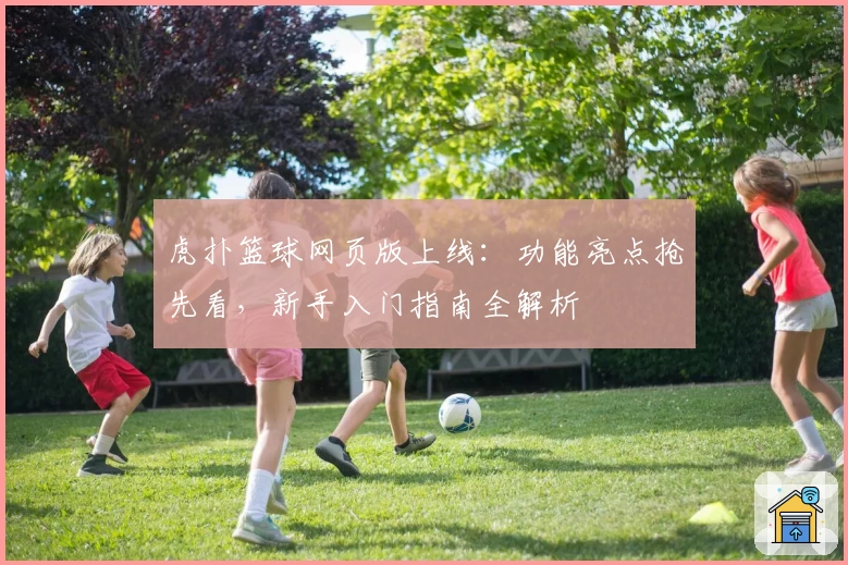 虎扑篮球网页版上线：功能亮点抢先看，新手入门指南全解析