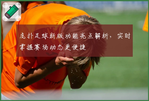 虎扑足球新版功能亮点解析,实时掌握赛场动态更便捷