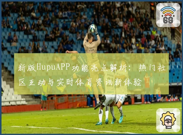 新版HupuAPP功能亮点解析：热门社区互动与实时体育资讯新体验