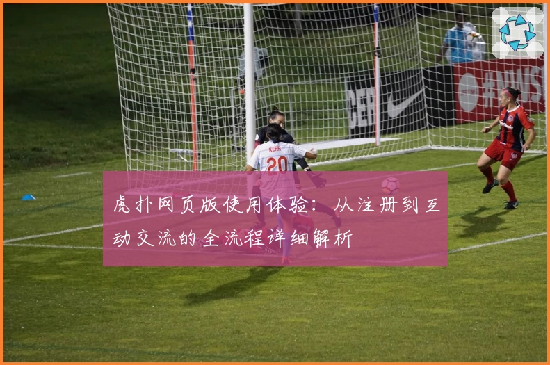 虎扑网页版使用体验:从注册到互动交流的全流程详细解析