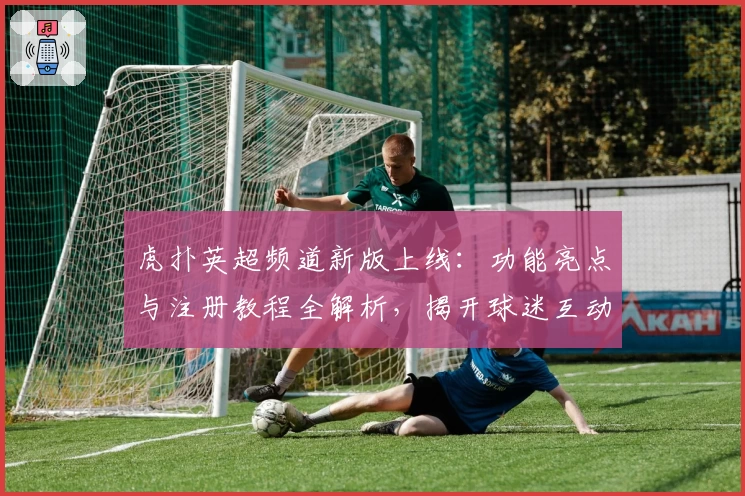 虎扑英超频道新版上线：功能亮点与注册教程全解析，揭开球迷互动新体验