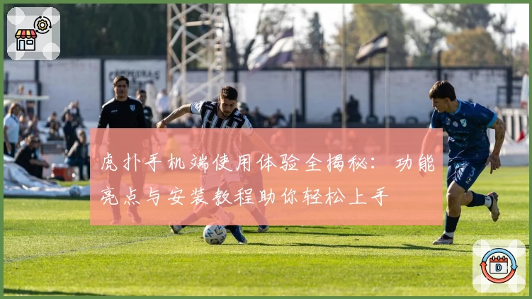 虎扑手机端使用体验全揭秘：功能亮点与安装教程助你轻松上手