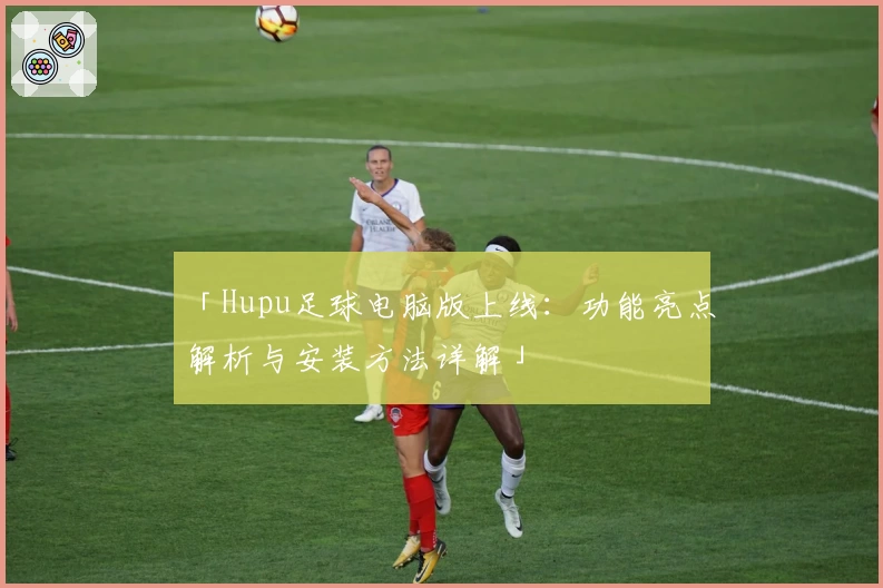 「Hupu足球电脑版上线：功能亮点解析与安装方法详解」