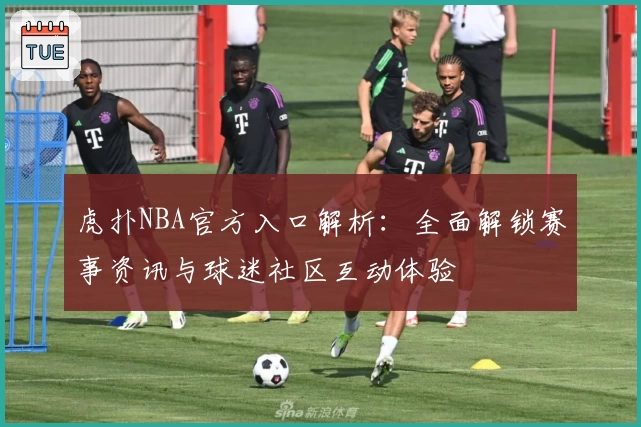 虎扑NBA官方入口解析：全面解锁赛事资讯与球迷社区互动体验
