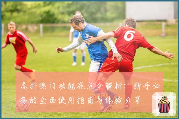 虎扑热门功能亮点全解析：新手必备的全面使用指南与体验分享