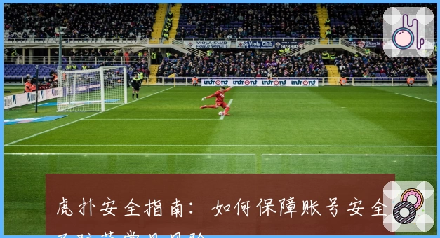 虎扑安全指南：如何保障账号安全及防范常见风险
