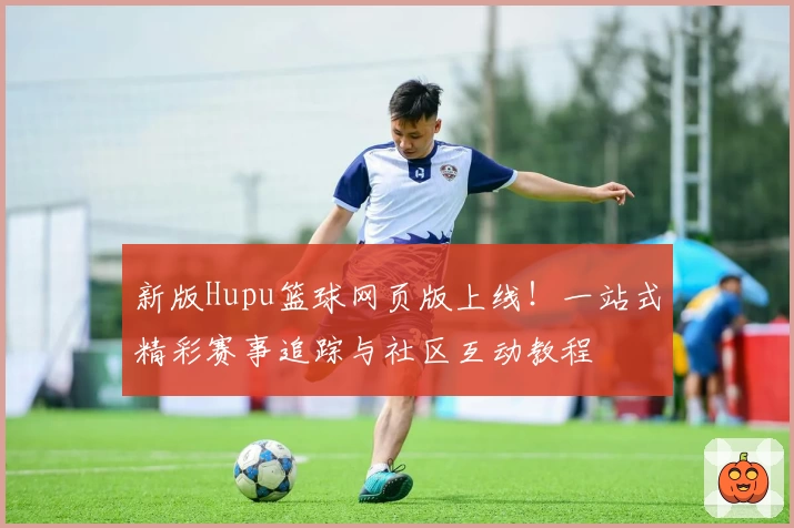新版Hupu篮球网页版上线!一站式精彩赛事追踪与社区互动教程