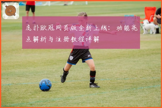 虎扑欧冠网页版全新上线：功能亮点解析与注册教程详解