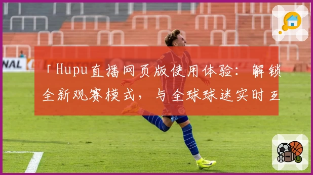 「Hupu直播网页版使用体验：解锁全新观赛模式，与全球球迷实时互动」