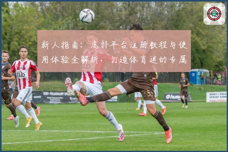 新人指南：虎扑平台注册教程与使用体验全解析，打造体育迷的专属互动社区