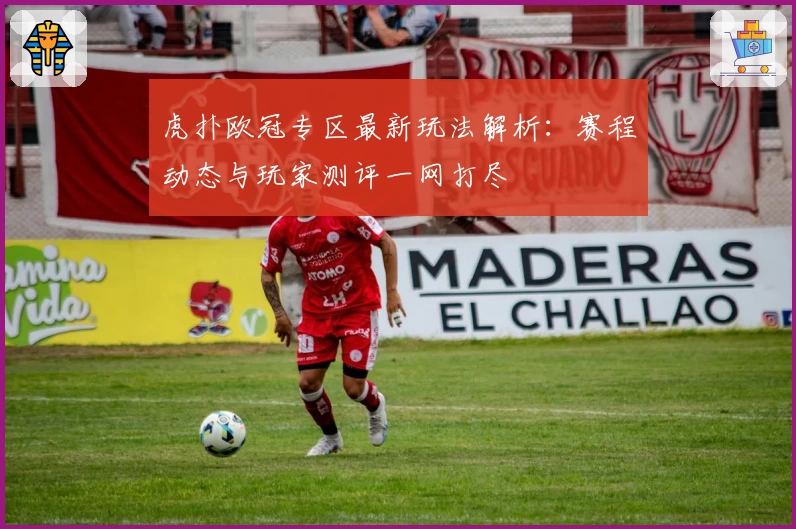 虎扑欧冠专区最新玩法解析：赛程动态与玩家测评一网打尽