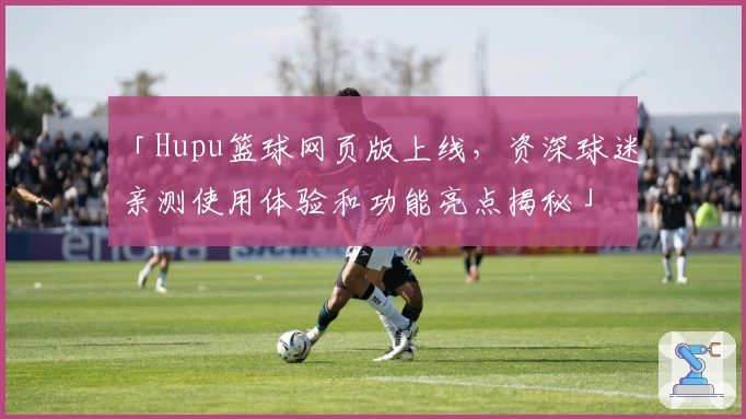 「Hupu篮球网页版上线，资深球迷亲测使用体验和功能亮点揭秘」